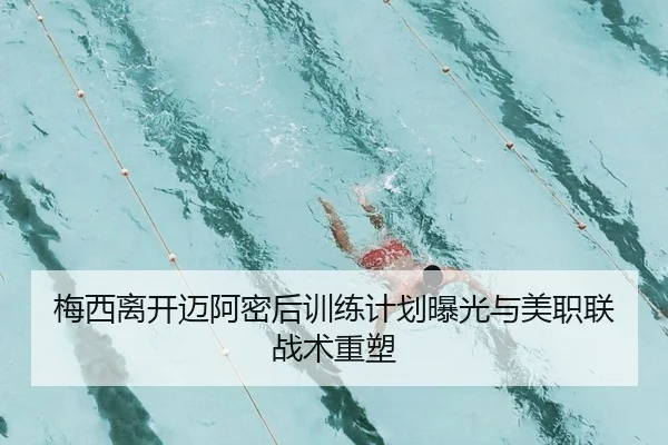 梅西离开迈阿密后训练计划曝光与美职联战术重塑